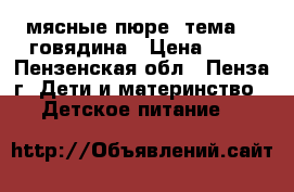 мясные пюре “тема“   говядина › Цена ­ 30 - Пензенская обл., Пенза г. Дети и материнство » Детское питание   